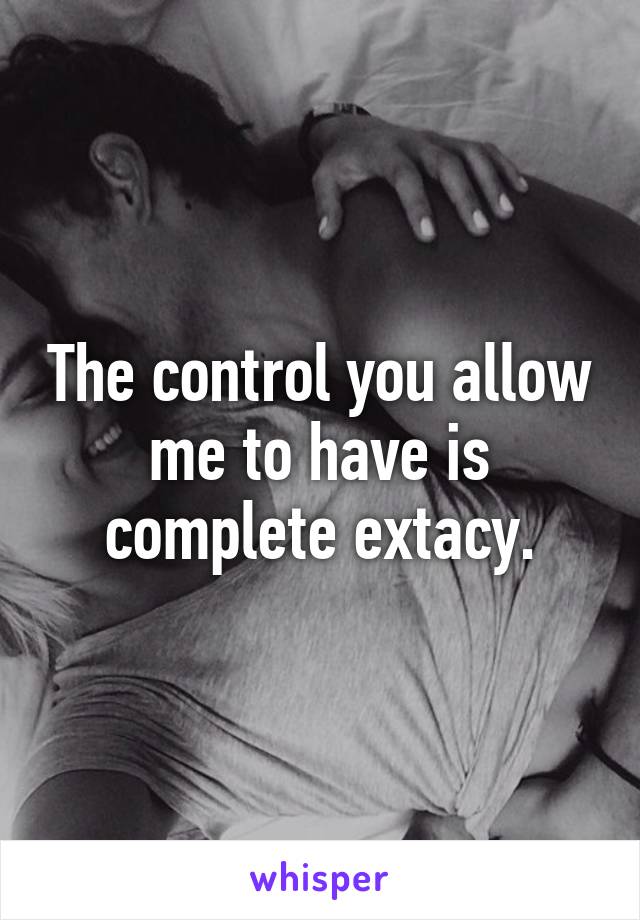 The control you allow me to have is complete extacy.