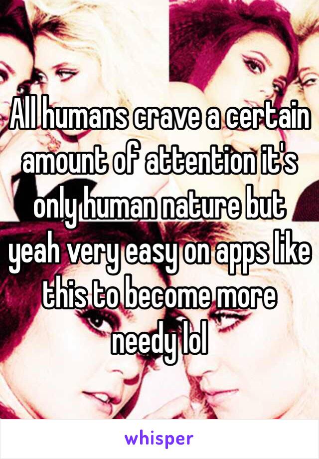 All humans crave a certain amount of attention it's only human nature but yeah very easy on apps like this to become more needy lol