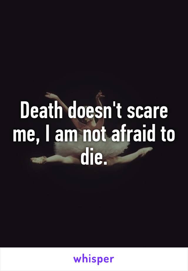 Death doesn't scare me, I am not afraid to die.