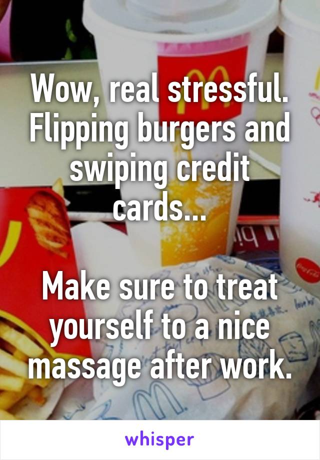 Wow, real stressful. Flipping burgers and swiping credit cards...

Make sure to treat yourself to a nice massage after work.