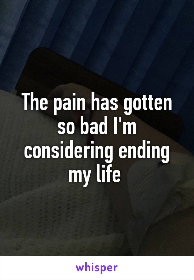 The pain has gotten so bad I'm considering ending my life 