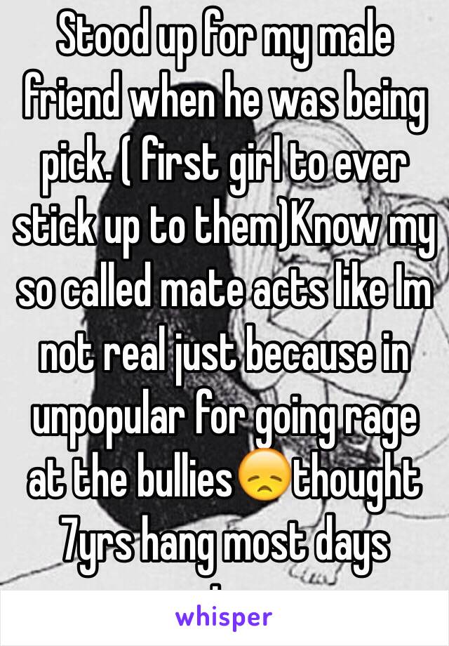 Stood up for my male friend when he was being pick. ( first girl to ever stick up to them)Know my so called mate acts like Im not real just because in unpopular for going rage at the bullies😞thought 7yrs hang most days meant more