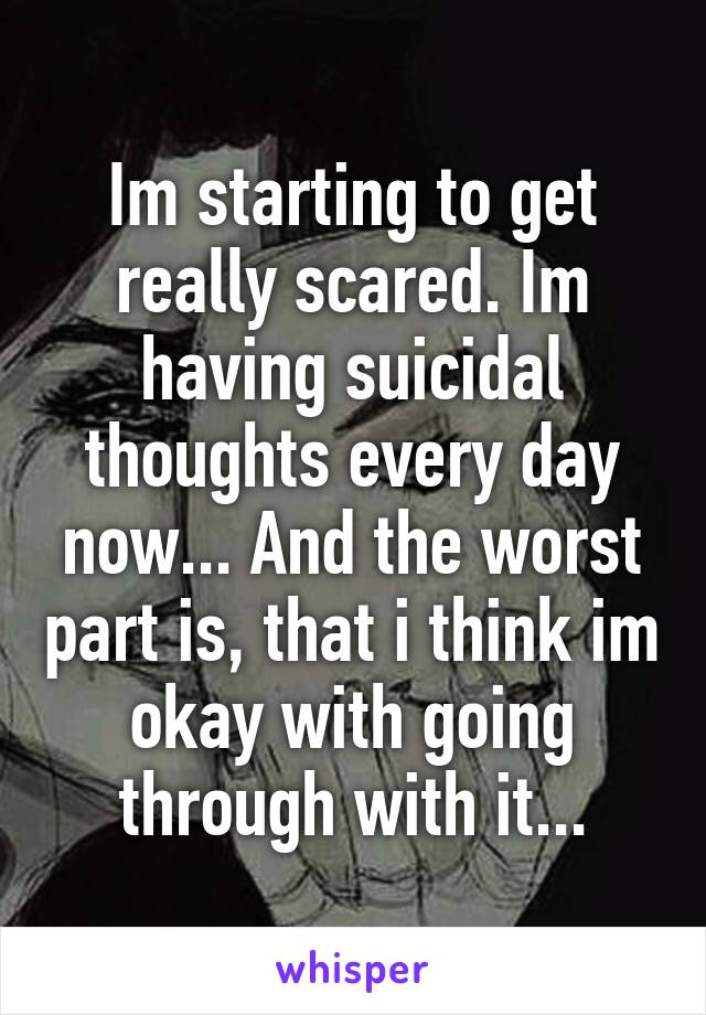 Im starting to get really scared. Im having suicidal thoughts every day now... And the worst part is, that i think im okay with going through with it...