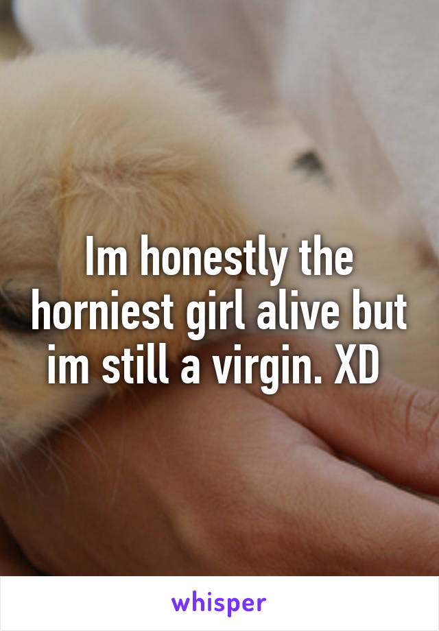 Im honestly the horniest girl alive but im still a virgin. XD 