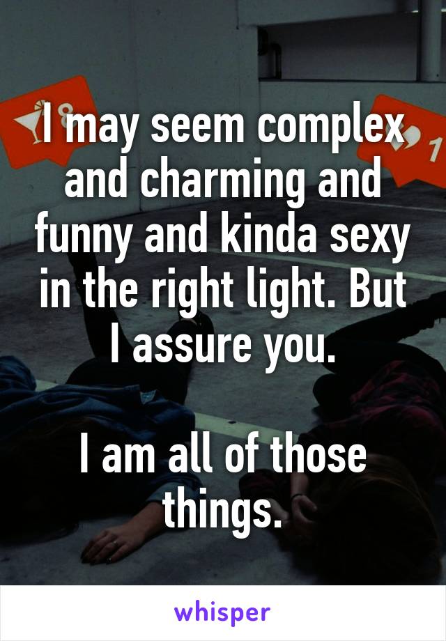 I may seem complex and charming and funny and kinda sexy in the right light. But I assure you.

I am all of those things.