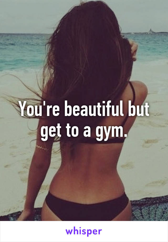 You're beautiful but get to a gym.