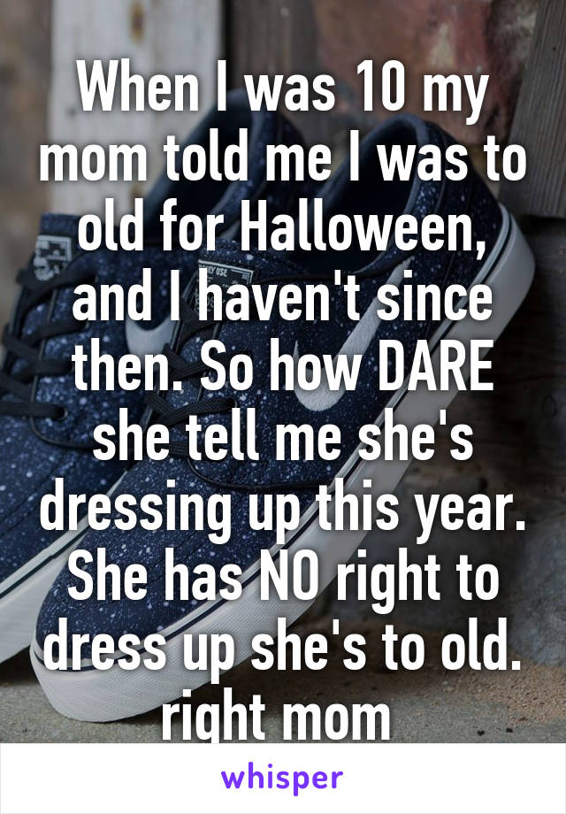 When I was 10 my mom told me I was to old for Halloween, and I haven't since then. So how DARE she tell me she's dressing up this year. She has NO right to dress up she's to old. right mom 