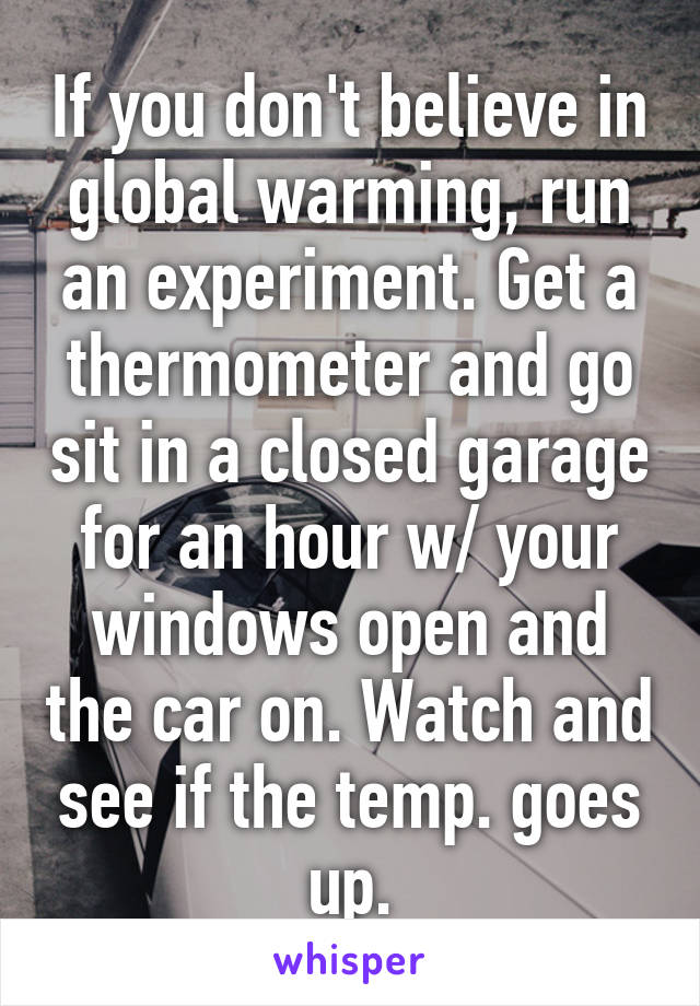 If you don't believe in global warming, run an experiment. Get a thermometer and go sit in a closed garage for an hour w/ your windows open and the car on. Watch and see if the temp. goes up.