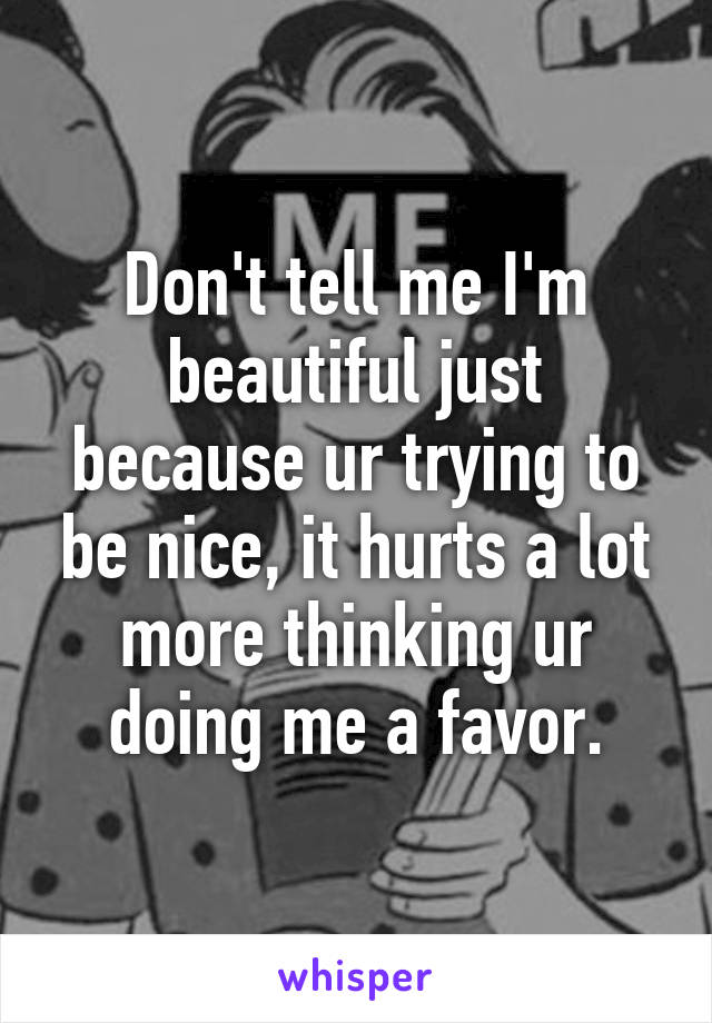 Don't tell me I'm beautiful just because ur trying to be nice, it hurts a lot more thinking ur doing me a favor.