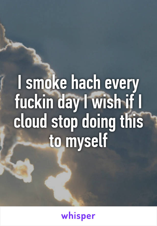 I smoke hach every fuckin day I wish if I cloud stop doing this to myself