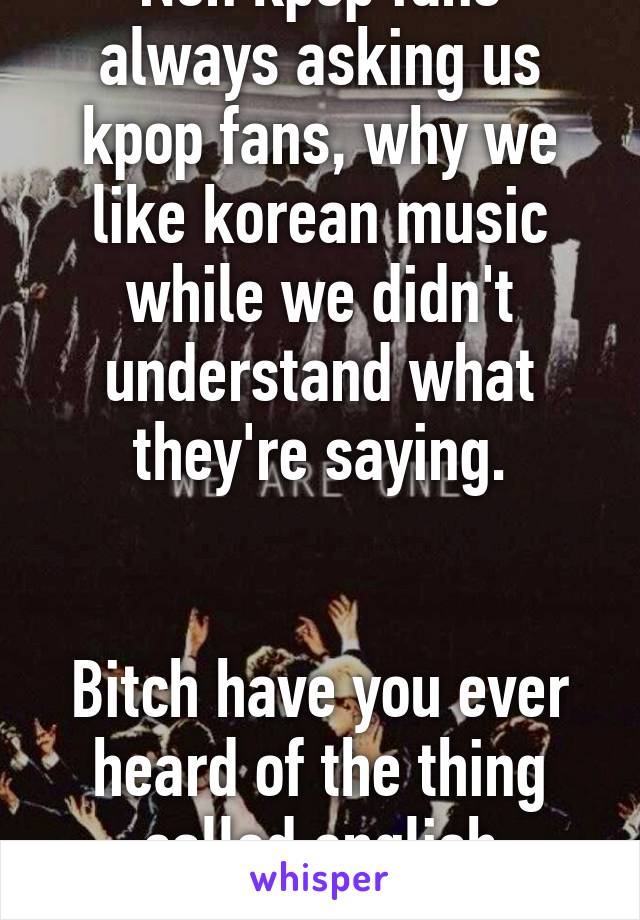 Non kpop fans always asking us kpop fans, why we like korean music while we didn't understand what they're saying.


Bitch have you ever heard of the thing called english subtittle?!?!