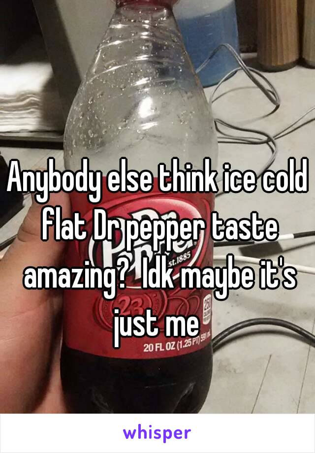 Anybody else think ice cold flat Dr pepper taste amazing?  Idk maybe it's just me 