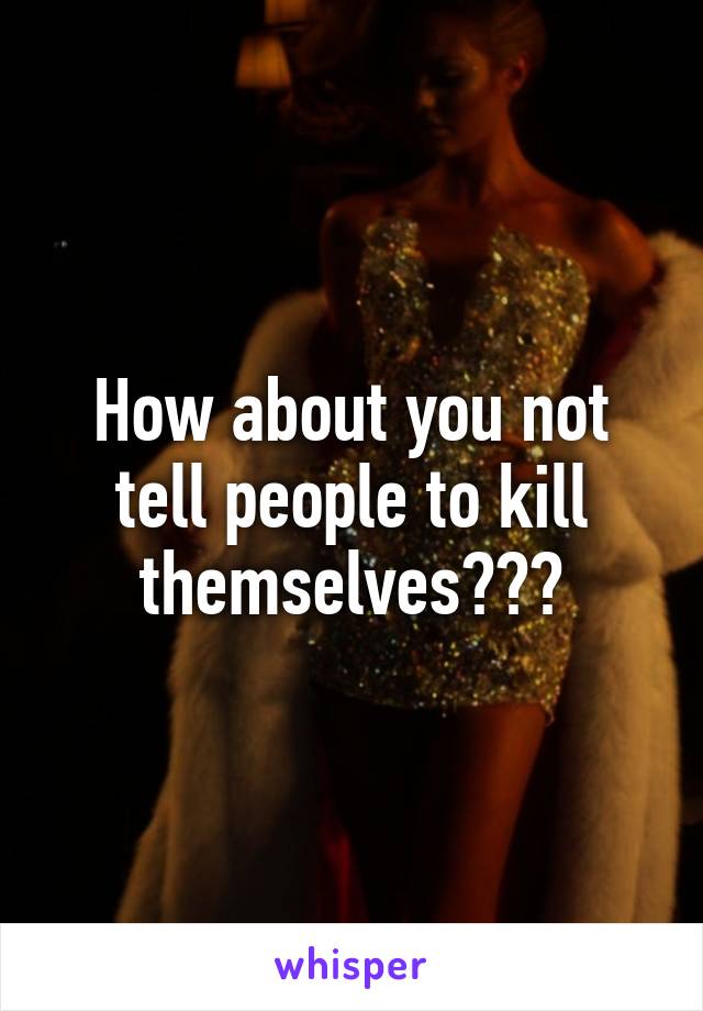 How about you not tell people to kill themselves???