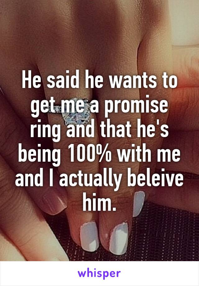 He said he wants to get me a promise ring and that he's being 100% with me and I actually beleive him.