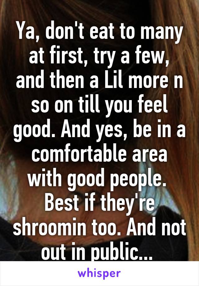 Ya, don't eat to many at first, try a few, and then a Lil more n so on till you feel good. And yes, be in a comfortable area with good people.  Best if they're shroomin too. And not out in public... 