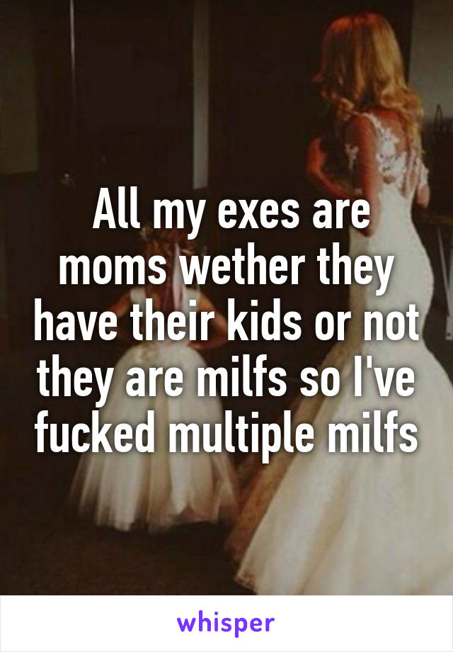  All my exes are moms wether they have their kids or not they are milfs so I've fucked multiple milfs