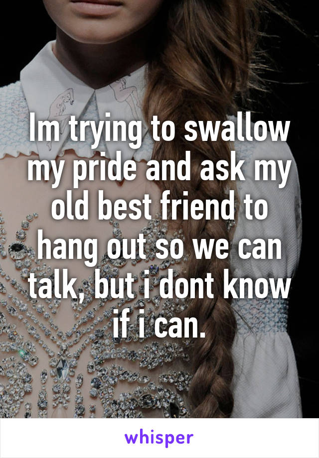 Im trying to swallow my pride and ask my old best friend to hang out so we can talk, but i dont know if i can.