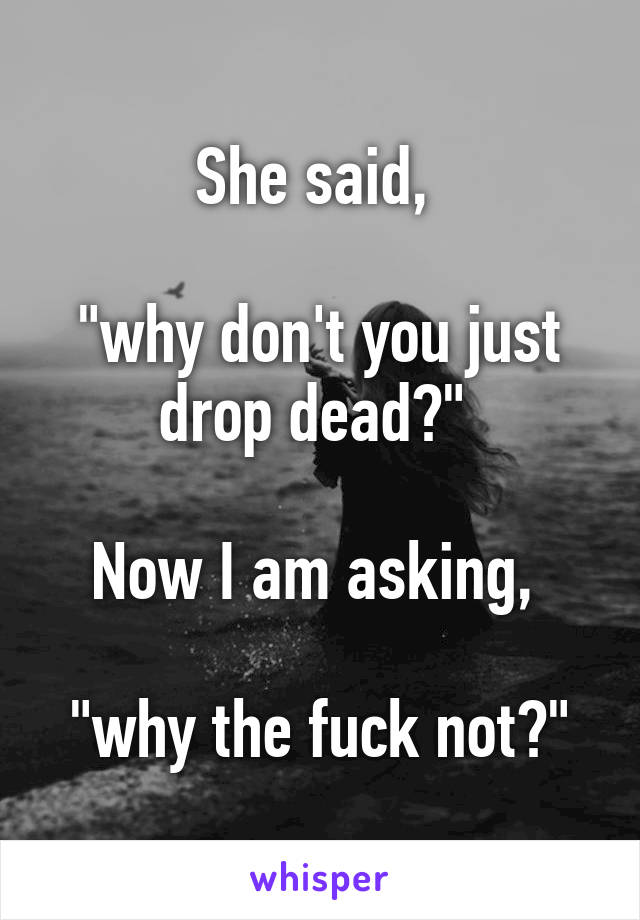 She said, 

"why don't you just drop dead?" 

Now I am asking, 

"why the fuck not?"