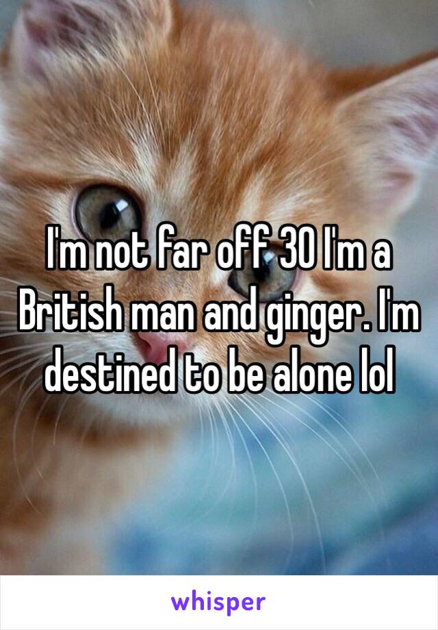 I'm not far off 30 I'm a British man and ginger. I'm destined to be alone lol