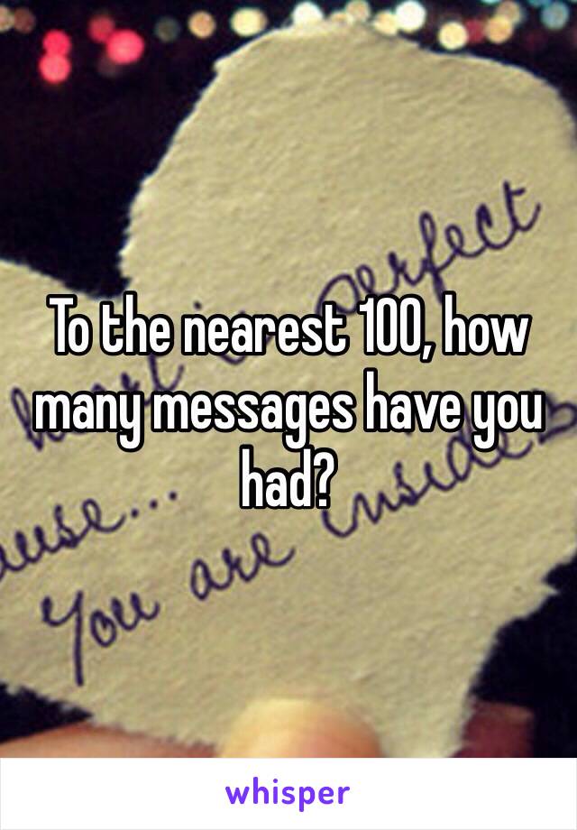 To the nearest 100, how many messages have you had?