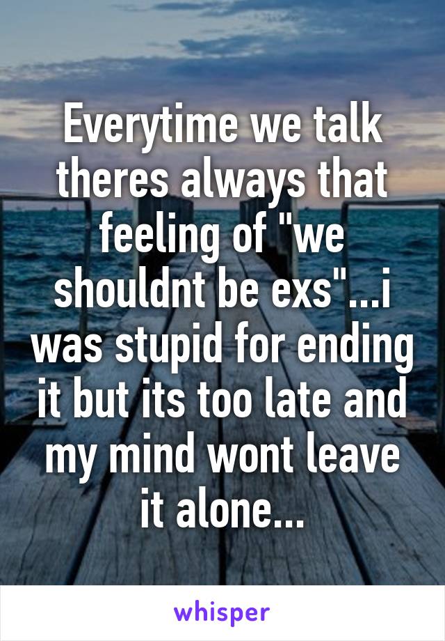 Everytime we talk theres always that feeling of "we shouldnt be exs"...i was stupid for ending it but its too late and my mind wont leave it alone...