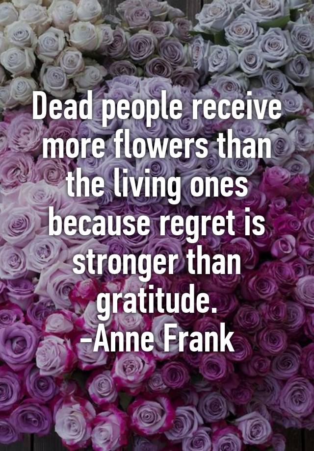 Dead people receive more flowers than the living ones because regret is ...