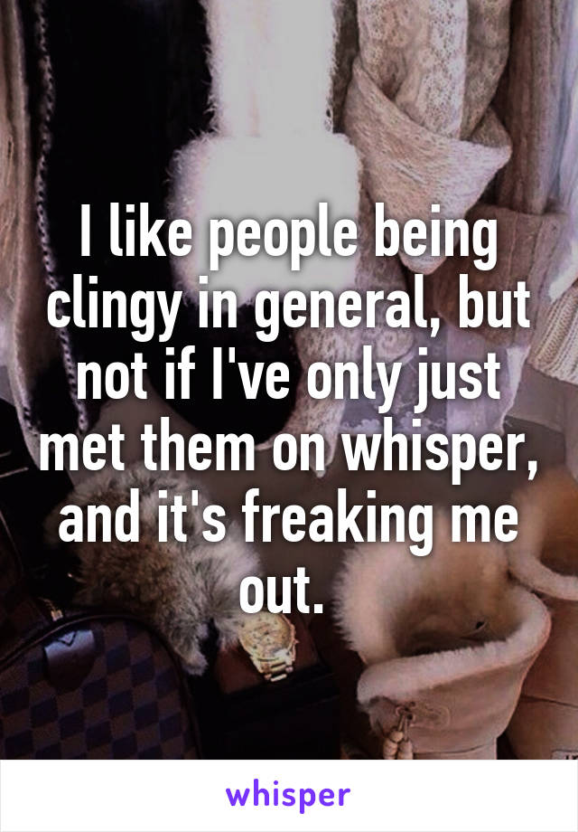 I like people being clingy in general, but not if I've only just met them on whisper, and it's freaking me out. 