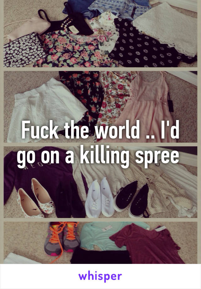 Fuck the world .. I'd go on a killing spree 