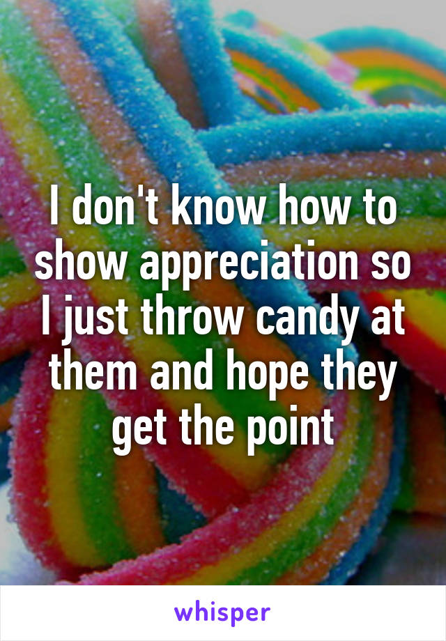 I don't know how to show appreciation so I just throw candy at them and hope they get the point