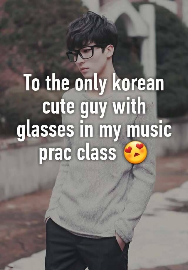 To the only korean cute guy with glasses in my music prac class 😍