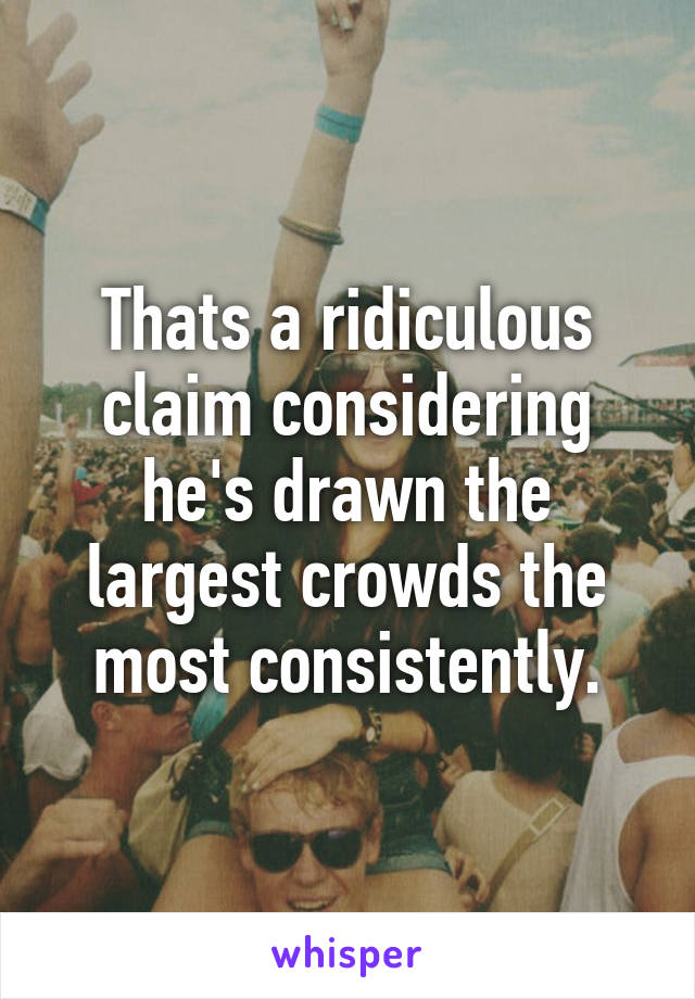 Thats a ridiculous claim considering he's drawn the largest crowds the most consistently.