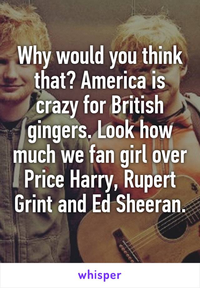 Why would you think that? America is crazy for British gingers. Look how much we fan girl over Price Harry, Rupert Grint and Ed Sheeran. 