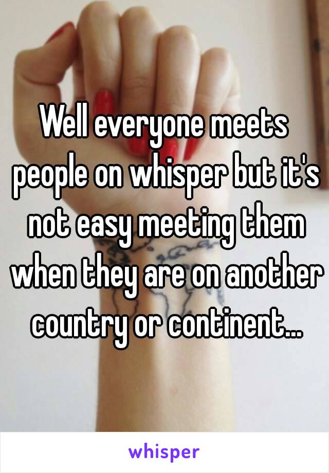 Well everyone meets people on whisper but it's not easy meeting them when they are on another country or continent...