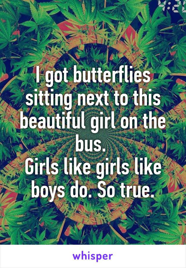 I got butterflies sitting next to this beautiful girl on the bus. 
Girls like girls like boys do. So true.