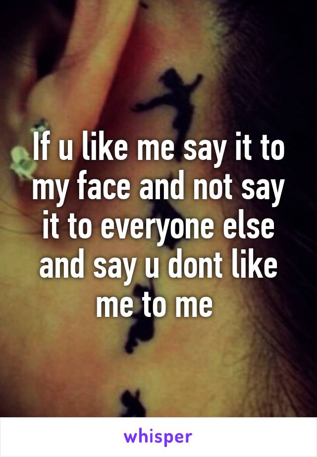 If u like me say it to my face and not say it to everyone else and say u dont like me to me 