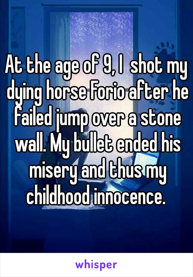 At the age of 9, I  shot my dying horse Forio after he failed jump over a stone wall. My bullet ended his misery and thus my childhood innocence. 