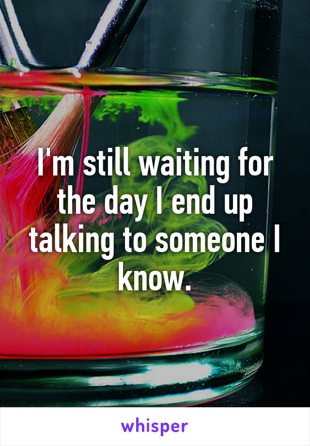 I'm still waiting for the day I end up talking to someone I know.