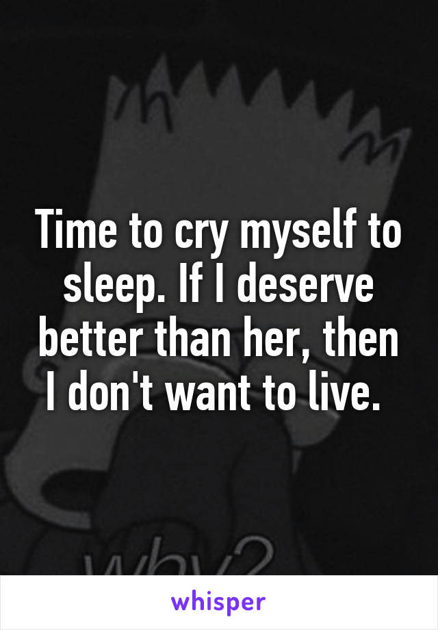 Time to cry myself to sleep. If I deserve better than her, then I don't want to live. 