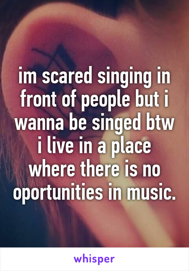 im scared singing in front of people but i wanna be singed btw i live in a place where there is no oportunities in music.