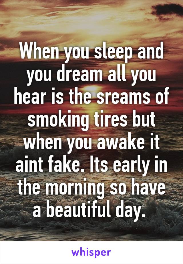 When you sleep and you dream all you hear is the sreams of smoking tires but when you awake it aint fake. Its early in the morning so have a beautiful day. 