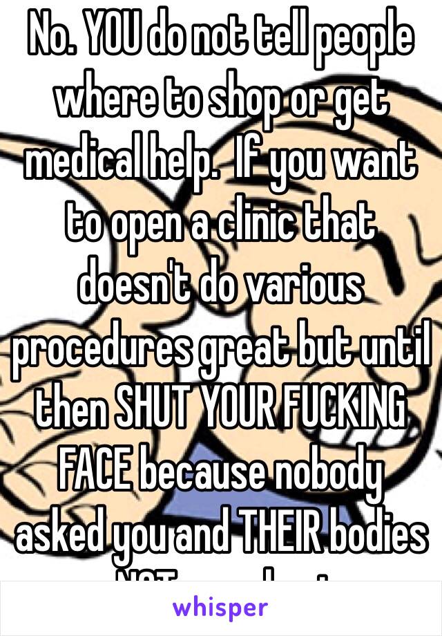 No. YOU do not tell people where to shop or get medical help.  If you want to open a clinic that doesn't do various procedures great but until then SHUT YOUR FUCKING FACE because nobody asked you and THEIR bodies are NOT your busines.  