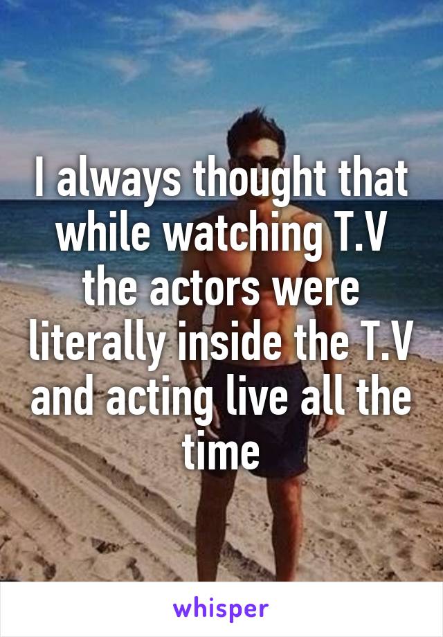 I always thought that while watching T.V the actors were literally inside the T.V and acting live all the time