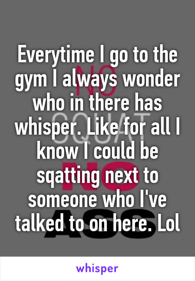 Everytime I go to the gym I always wonder who in there has whisper. Like for all I know I could be sqatting next to someone who I've talked to on here. Lol