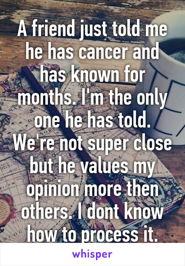 A friend just told me he has cancer and has known for months. I'm the only one he has told. We're not super close but he values my opinion more then others. I dont know how to process it.