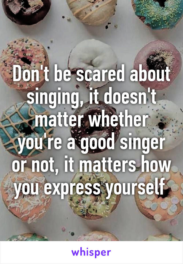 Don't be scared about singing, it doesn't matter whether you're a good singer or not, it matters how you express yourself 