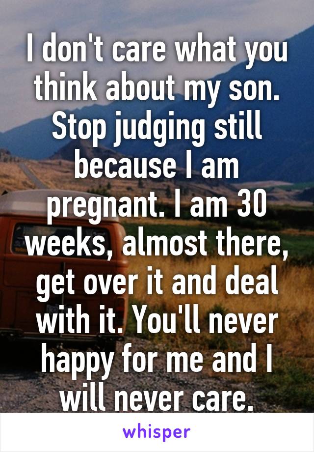 I don't care what you think about my son. Stop judging still because I am pregnant. I am 30 weeks, almost there, get over it and deal with it. You'll never happy for me and I will never care.