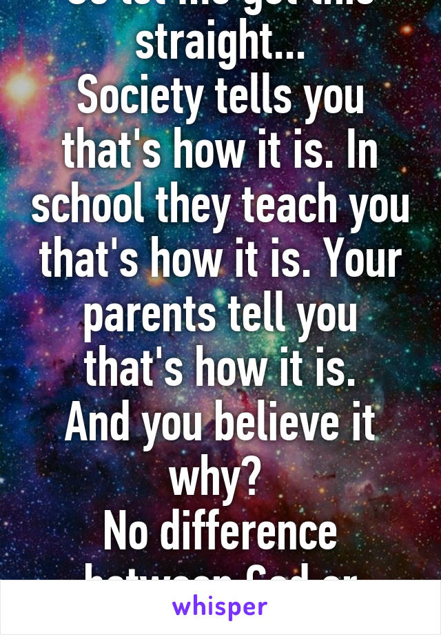 So let me get this straight...
Society tells you that's how it is. In school they teach you that's how it is. Your parents tell you that's how it is.
And you believe it why? 
No difference between God or science. 