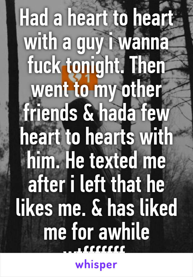 Had a heart to heart with a guy i wanna fuck tonight. Then went to my other friends & hada few heart to hearts with him. He texted me after i left that he likes me. & has liked me for awhile wtfffffff.