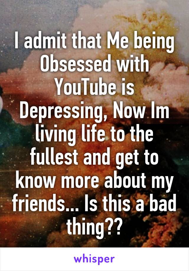 I admit that Me being Obsessed with YouTube is Depressing, Now Im living life to the fullest and get to know more about my friends... Is this a bad thing??