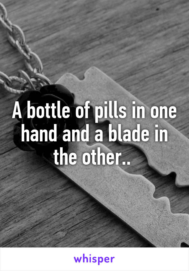 A bottle of pills in one hand and a blade in the other.. 